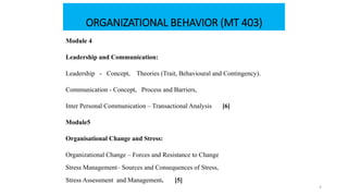 ORGANIZATIONAL BEHAVIOR (MT 403)
Module 4
Leadership and Communication:
Leadership - Concept, Theories (Trait, Behavioural and Contingency).
Communication - Concept, Process and Barriers,
Inter Personal Communication – Transactional Analysis [6]
Module5
Organisational Change and Stress:
Organizational Change – Forces and Resistance to Change
Stress Management– Sources and Consequences of Stress,
Stress Assessment and Management. [5]
4
 