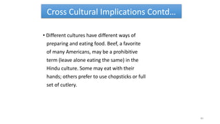 Cross Cultural Implications Contd…
• Different cultures have different ways of
preparing and eating food. Beef, a favorite
of many Americans, may be a prohibitive
term (leave alone eating the same) in the
Hindu culture. Some may eat with their
hands; others prefer to use chopsticks or full
set of cutlery.
40
 