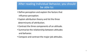 After reading Individual Behavior, you should
be able to:
• Define perception and explain the factors that
influence perception.
• Explain attribution theory and list the three
determinants of attribution.
• Contrast the three components of an attitude.
• Summarize the relationship between attitudes
and behavior.
• Compare and contrast the major job attitudes.
46
 