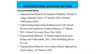 ORGANIZATIONAL BEHAVIOR (MT 403)
Recommended Books
• Organizational Behavior by Stephen P Robbins, Timothy A
Judge, Neharika Vohra, 15th Edition, 2013, Pearson
Publication, Delhi.
• Understanding Organizational Behavior by Udai Pareek
Revised and Updated by Sushama Khanna, 3rd Edition,
2011, Oxford University Press, New Delhi.
• Organizational Behavior -A Modern Approach by Arun
Kumar and N Meenakshi, 2011, Vikas Publishing House
Pvt Ltd.
• Organizational Behavior: An Evidence Based Approach by
Fred Luthans, 12th Edition, 2010. 5
 