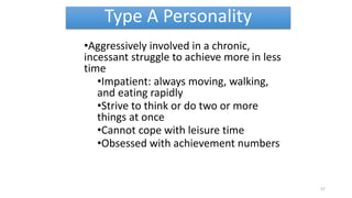Type A Personality
•Aggressively involved in a chronic,
incessant struggle to achieve more in less
time
•Impatient: always moving, walking,
and eating rapidly
•Strive to think or do two or more
things at once
•Cannot cope with leisure time
•Obsessed with achievement numbers
57
 