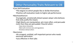 Other Personality Traits Relevant to OB
•Core Self-Evaluation
•The degree to which people like or dislike themselves
•Positive self-evaluation leads to higher job performance
•Machiavellianism
•A pragmatic, emotionally distant power-player who believes
that ends justify the means
•High Machs are manipulative, win more often, and persuade
more than they are persuaded. Flourish when:
•Have direct interaction
•Work with minimal rules and regulations
•Emotions distract others
•Narcissism
•An arrogant, entitled, self-important person who needs
excessive admiration
•Less effective in their jobs
64
 