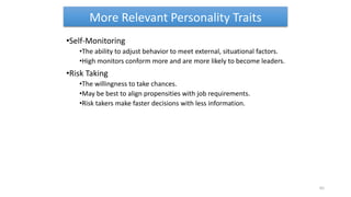 More Relevant Personality Traits
•Self-Monitoring
•The ability to adjust behavior to meet external, situational factors.
•High monitors conform more and are more likely to become leaders.
•Risk Taking
•The willingness to take chances.
•May be best to align propensities with job requirements.
•Risk takers make faster decisions with less information.
65
 