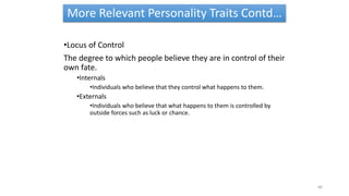 More Relevant Personality Traits Contd…
•Locus of Control
The degree to which people believe they are in control of their
own fate.
•Internals
•Individuals who believe that they control what happens to them.
•Externals
•Individuals who believe that what happens to them is controlled by
outside forces such as luck or chance.
66
 