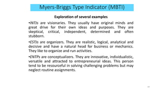 Myers-Briggs Type Indicator (MBTI)
Exploration of several examples
•INTJs are visionaries. They usually have original minds and
great drive for their own ideas and purposes. They are
skeptical, critical, independent, determined and often
stubborn.
•ESTJs are organizers. They are realistic, logical, analytical and
decisive and have a natural head for business or mechanics.
They like to organize and run activities.
•ENTPs are conceptualizers. They are innovative, individualistic,
versatile and attracted to entrepreneurial ideas. This person
tend to be resourceful in solving challenging problems but may
neglect routine assignments.
69
 