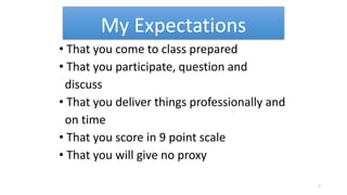 My Expectations
• That you come to class prepared
• That you participate, question and
discuss
• That you deliver things professionally and
on time
• That you score in 9 point scale
• That you will give no proxy
7
 