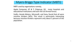 Myers-Briggs Type Indicator (MBTI)
MBTI used by organizations namely,
Apple Computer, AT & T, Citigroup, GE, many hospitals and
educational institutions and even the US Armed Forces.
FedEx, Honda Motors, Microsoft, and Sony, found that all were
intuitive thinkers (NTs). This result is particularly interesting
because intuitive thinkers represent only about 5 percent of the
population.
70
 