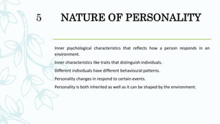 NATURE OF PERSONALITY
Inner psychological characteristics that reflects how a person responds in an
environment.
Inner characteristics like traits that distinguish individuals.
Different individuals have different behavioural patterns.
Personality changes in respond to certain events.
Personality is both inherited as well as it can be shaped by the environment.
5
 