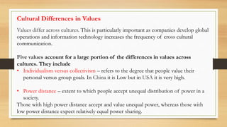 Values differ across cultures. This is particularly important as companies develop global
operations and information technology increases the frequency of cross cultural
communication.
Five values account for a large portion of the differences in values across
cultures. They include
• Individualism versus collectivism – refers to the degree that people value their
personal versus group goals. In China it is Low but in USA it is very high.
• Power distance – extent to which people accept unequal distribution of power in a
society.
Those with high power distance accept and value unequal power, whereas those with
low power distance expect relatively equal power sharing.
Cultural Differences in Values
 