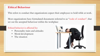 This refers to conduct that organizations expect their employees to hold while at work.
Most organizations have formulated documents referred to as “code of conduct”, that
set out the accepted behaviour within the workplace
Ethical behavior is affected by:
• Personality traits and attitudes
• Moral development
• The situation
Ethical Behaviour
 