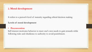 2. Moral development
It refers to a person’s level of maturity regarding ethical decision making
Levels of moral development
• Preconvention
Self-interest motivates behavior to meet one’s own needs to gain rewards while
following rules and obedience to authority to avoid punishment.
 