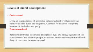 • Conventional
Living up to expectations of acceptable behavior defined by others motivates
behavior to fulfill duties and obligations. Common for followers to copy the
behavior of the leaders and group.
• Post conventional
Behavior is motivated by universal principles of right and wrong, regardless of the
expectations of the leader or group. One seeks to balance the concerns for self with
those of others and the common good.
Levels of moral development
 