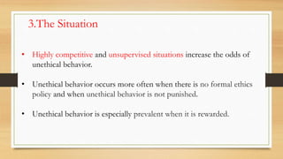 3.The Situation
• Highly competitive and unsupervised situations increase the odds of
unethical behavior.
• Unethical behavior occurs more often when there is no formal ethics
policy and when unethical behavior is not punished.
• Unethical behavior is especially prevalent when it is rewarded.
 