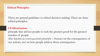 Ethical Principles
These are general guidelines to ethical decision making. There are three
ethical principles;
1.Utilitarianism
principle that advises people to seek the greatest good for the greatest
number of people.
Also known as consequential principle – focuses on the consequences of
our actions, not on how people achieve those consequences.
 