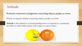 Evaluative statements or judgments concerning objects, people, or events.
Positive or negative feelings concerning objects, people, or events.
Attitude is also defined as a learned predisposition to respond in a consistently
favorable or unfavorable manner with respect to a given object
Attitude
 