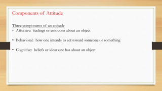 Three components of an attitude
• Affective: feelings or emotions about an object
• Behavioral: how one intends to act toward someone or something
• Cognitive: beliefs or ideas one has about an object
Components of Attitude
 