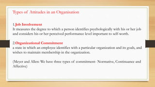 1.Job Involvement
It measures the degree to which a person identifies psychologically with his or her job
and considers his or her perceived performance level important to self-worth.
2.Organizational Commitment
a state in which an employee identifies with a particular organization and its goals, and
wishes to maintain membership in the organization.
(Meyer and Allen: We have three types of commitment- Normative, Continuance and
Affective)
Types of Attitudes in an Organisation
 