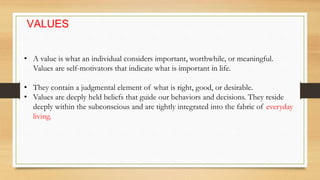 VALUES
• A value is what an individual considers important, worthwhile, or meaningful.
Values are self-motivators that indicate what is important in life.
• They contain a judgmental element of what is right, good, or desirable.
• Values are deeply held beliefs that guide our behaviors and decisions. They reside
deeply within the subconscious and are tightly integrated into the fabric of everyday
living.
 
