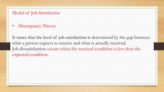 • Discrepancy Theory
It states that the level of job satisfaction is determined by the gap between
what a person expects to receive and what is actually received.
Job dissatisfaction occurs when the received condition is less than the
expected condition.
Model of Job Satisfaction
 