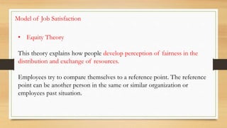 • Equity Theory
This theory explains how people develop perception of fairness in the
distribution and exchange of resources.
Employees try to compare themselves to a reference point. The reference
point can be another person in the same or similar organization or
employees past situation.
Model of Job Satisfaction
 