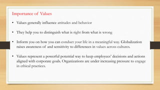 • Values generally influence attitudes and behavior
• They help you to distinguish what is right from what is wrong
• Inform you on how you can conduct your life in a meaningful way. Globalization
raises awareness of and sensitivity to differences in values across cultures.
• Values represent a powerful potential way to keep employees’ decisions and actions
aligned with corporate goals. Organizations are under increasing pressure to engage
in ethical practices.
Importance of Values
 