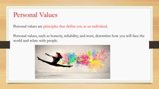 Personal values are principles that define you as an individual.
Personal values, such as honesty, reliability, and trust, determine how you will face the
world and relate with people.
Personal Values
 