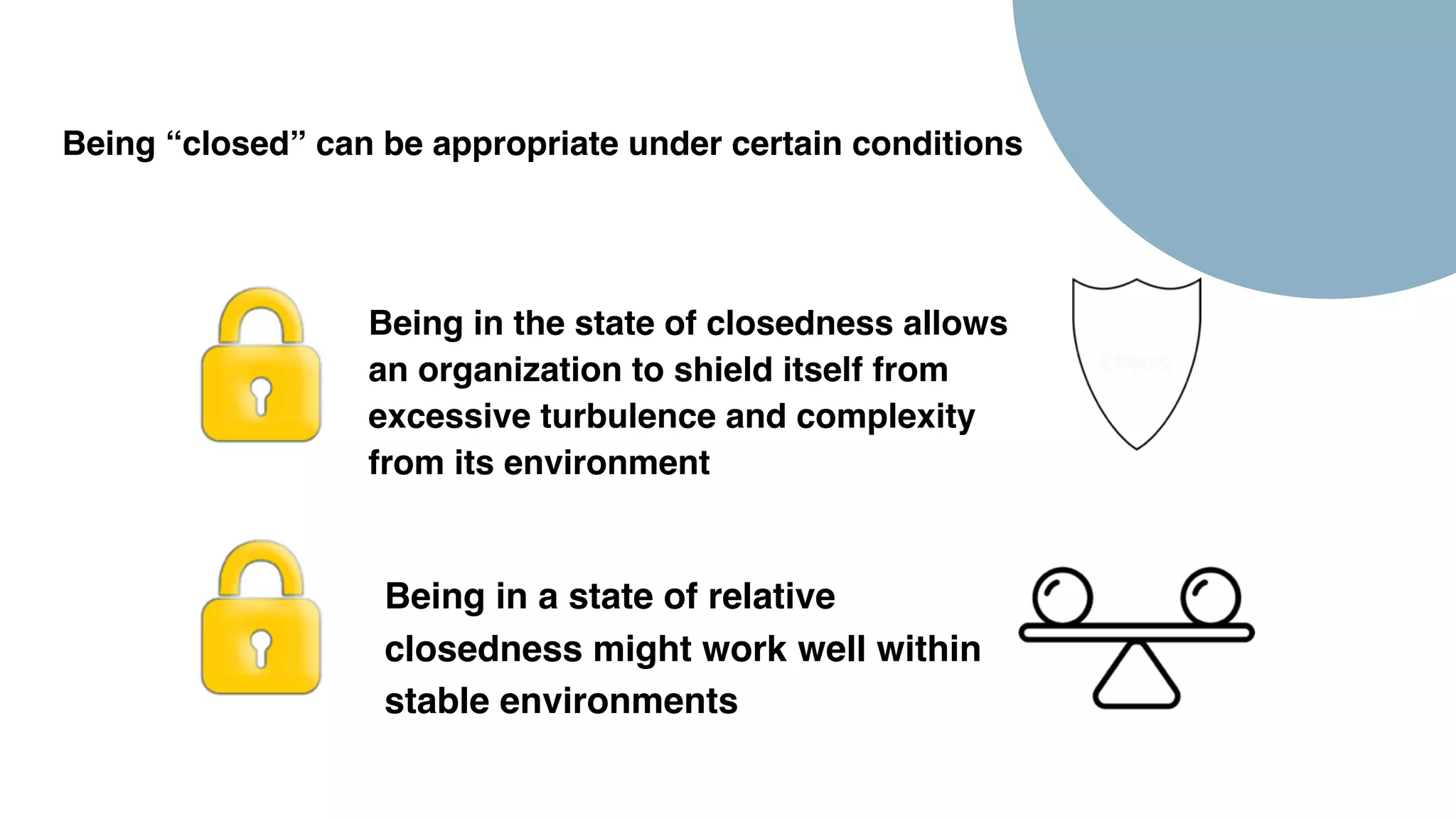 Being “closed” can be appropriate under certain conditions
Being in a state of relative
closedness might work well within
stable environments
Being in the state of closedness allows
an organization to shield itself from
excessive turbulence and complexity
from its environment
 