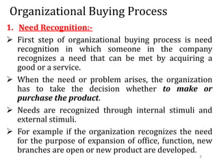 Organizational Buying Process
1. Need Recognition:-
 First step of organizational buying process is need
recognition in which someone in the company
recognizes a need that can be met by acquiring a
good or a service.
 When the need or problem arises, the organization
has to take the decision whether to make or
purchase the product.
 Needs are recognized through internal stimuli and
external stimuli.
 For example if the organization recognizes the need
for the purpose of expansion of office, function, new
branches are open or new product are developed.
2
 