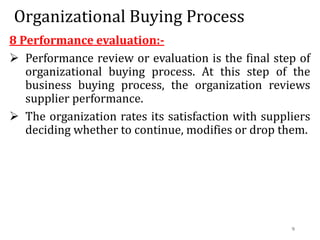 Organizational Buying Process
8 Performance evaluation:-
 Performance review or evaluation is the final step of
organizational buying process. At this step of the
business buying process, the organization reviews
supplier performance.
 The organization rates its satisfaction with suppliers
deciding whether to continue, modifies or drop them.
9
 