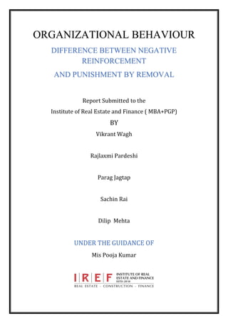 ORGANIZATIONAL BEHAVIOUR
DIFFERENCE BETWEEN NEGATIVE
REINFORCEMENT
AND PUNISHMENT BY REMOVAL
Report Submitted to the
Institute of Real Estate and Finance ( MBA+PGP)
BY
Vikrant Wagh
Rajlaxmi Pardeshi
Parag Jagtap
Sachin Rai
Dilip Mehta
UNDER THE GUIDANCE OF
Mis Pooja Kumar
 