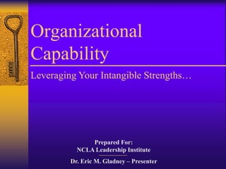 Organizational
Capability
Leveraging Your Intangible Strengths…




               Prepared For:
           NCLA Leadership Institute
         Dr. Eric M. Gladney – Presenter
 