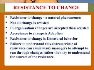 RESISTANCE TO CHANGE
 Resistance to change - a natural phenomenon
 Not all change is resisted
 In organisation changes are accepted than resisted
 Acceptance to change is Adaption
 Resistance to change is Unnatural behavior
 Failure to understand this characteristic of
resistance can cause many managers to attempt to
run through changes rather than try to understand
the sources of the resistance.
 