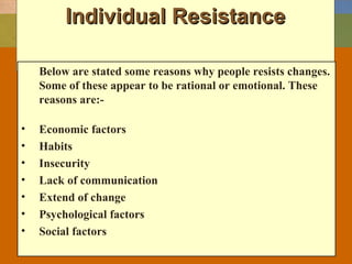 Individual ResistanceIndividual Resistance
Below are stated some reasons why people resists changes.
Some of these appear to be rational or emotional. These
reasons are:-
• Economic factors
• Habits
• Insecurity
• Lack of communication
• Extend of change
• Psychological factors
• Social factors
 