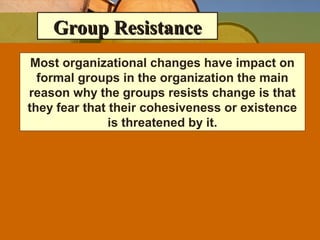 Group ResistanceGroup Resistance
Most organizational changes have impact on
formal groups in the organization the main
reason why the groups resists change is that
they fear that their cohesiveness or existence
is threatened by it.
 