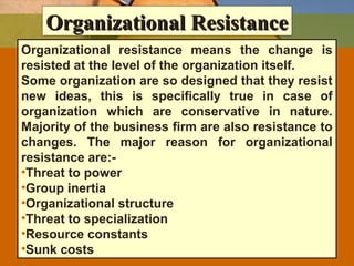 Organizational ResistanceOrganizational Resistance
Organizational resistance means the change is
resisted at the level of the organization itself.
Some organization are so designed that they resist
new ideas, this is specifically true in case of
organization which are conservative in nature.
Majority of the business firm are also resistance to
changes. The major reason for organizational
resistance are:-
•Threat to power
•Group inertia
•Organizational structure
•Threat to specialization
•Resource constants
•Sunk costs
 