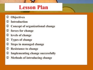 Lesson Plan
 Objectives
 Introduction
 Concept of organizational change
 forces for change
 levels of change
 Types of change
 Steps in managed change
 Resistance to change
 Implementing change successfully
 Methods of introducing change
 