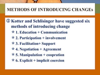 METHODS OF INTRODUCING CHANGEs
Kotter and Schlisinger have suggested six
methods of introducing change
 1. Education + Communication
 2. Participation + involvement
 3. Facilitation+ Support
 4. Negotiation + Agreement
 5. Manipulation + coopration
 6. Explicit + implicit coercion
 