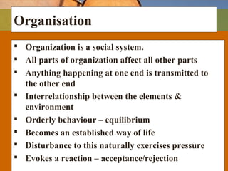 Organisation
 Organization is a social system.
 All parts of organization affect all other parts
 Anything happening at one end is transmitted to
the other end
 Interrelationship between the elements &
environment
 Orderly behaviour – equilibrium
 Becomes an established way of life
 Disturbance to this naturally exercises pressure
 Evokes a reaction – acceptance/rejection
 