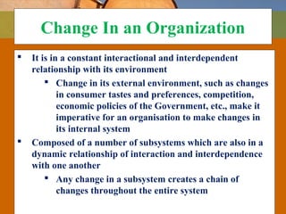 Change In an Organization
 It is in a constant interactional and interdependent
relationship with its environment
 Change in its external environment, such as changes
in consumer tastes and preferences, competition,
economic policies of the Government, etc., make it
imperative for an organisation to make changes in
its internal system
 Composed of a number of subsystems which are also in a
dynamic relationship of interaction and interdependence
with one another
 Any change in a subsystem creates a chain of
changes throughout the entire system
 