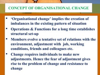 CONCEPT OF ORGANISATIONAL CHANGE
 ‘Organisational change’ implies the creation of
imbalances in the existing pattern of situation
 Operations & Functions for a long time establishes
structural set-up
 Members evolve a tentative set of relations with the
environment, adjustment with job, working
conditions, friends and colleagues etc.
 Change requires individuals to make new
adjustments. Hence the fear of adjustment gives
rise to the problem of change and resistance to
change
 
