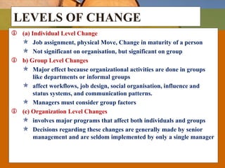 LEVELS OF CHANGE
 (a) Individual Level Change
 Job assignment, physical Move, Change in maturity of a person
 Not significant on organisation, but significant on group
 b) Group Level Changes
 Major effect because organizational activities are done in groups
like departments or informal groups
 affect workflows, job design, social organisation, influence and
status systems, and communication patterns.
 Managers must consider group factors
 (c) Organization Level Changes
 involves major programs that affect both individuals and groups
 Decisions regarding these changes are generally made by senior
management and are seldom implemented by only a single manager
 