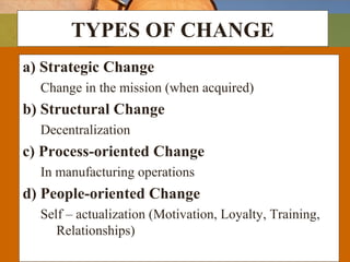 TYPES OF CHANGE
a) Strategic Change
Change in the mission (when acquired)
b) Structural Change
Decentralization
c) Process-oriented Change
In manufacturing operations
d) People-oriented Change
Self – actualization (Motivation, Loyalty, Training,
Relationships)
 