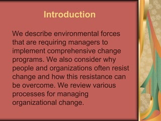 Introduction
We describe environmental forces
that are requiring managers to
implement comprehensive change
programs. We also consider why
people and organizations often resist
change and how this resistance can
be overcome. We review various
processes for managing
organizational change.