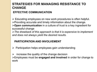 STRATEGIES FOR MANAGING RESISTANCE TO
CHANGE
EFFECTIVE COMMUNICATION
 Educating employees on new work procedures is often helpful.
Providing accurate and timely information about the change.
Open communication in a culture of trust is a key ingredient for
successful change
The drawback of this approach is that it is expensive to implement
and does not always yield the desired results.
PARTICIPATION AND INVOLVEMENT
 Participation helps employees gain understanding
 increase the quality of the change decision
Employees must be engaged and involved in order for change to
work
 