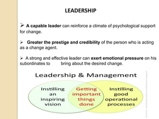 LEADERSHIP
 A capable leader can reinforce a climate of psychological support
for change.
 Greater the prestige and credibility of the person who is acting
as a change agent.
 A strong and effective leader can exert emotional pressure on his
subordinates to bring about the desired change.
 