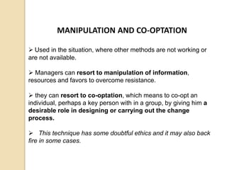 MANIPULATION AND CO-OPTATION
 Used in the situation, where other methods are not working or
are not available.
 Managers can resort to manipulation of information,
resources and favors to overcome resistance.
 they can resort to co-optation, which means to co-opt an
individual, perhaps a key person with in a group, by giving him a
desirable role in designing or carrying out the change
process.
 This technique has some doubtful ethics and it may also back
fire in some cases.
 