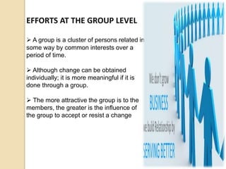 EFFORTS AT THE GROUP LEVEL
 A group is a cluster of persons related in
some way by common interests over a
period of time.
 Although change can be obtained
individually; it is more meaningful if it is
done through a group.
 The more attractive the group is to the
members, the greater is the influence of
the group to accept or resist a change
 