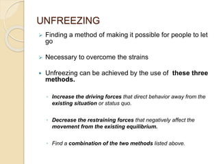UNFREEZING
 Finding a method of making it possible for people to let
go
 Necessary to overcome the strains
 Unfreezing can be achieved by the use of these three
methods.
◦ Increase the driving forces that direct behavior away from the
existing situation or status quo.
◦ Decrease the restraining forces that negatively affect the
movement from the existing equilibrium.
◦ Find a combination of the two methods listed above.
 