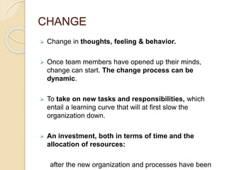 CHANGE
 Change in thoughts, feeling & behavior.
 Once team members have opened up their minds,
change can start. The change process can be
dynamic.
 To take on new tasks and responsibilities, which
entail a learning curve that will at first slow the
organization down.
 An investment, both in terms of time and the
allocation of resources:
after the new organization and processes have been
 