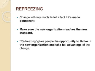 REFREEZING
 Change will only reach its full effect if it’s made
permanent.
 Make sure the new organization reaches the new
standard.
 “Re-freezing” gives people the opportunity to thrive in
the new organization and take full advantage of the
change.
 